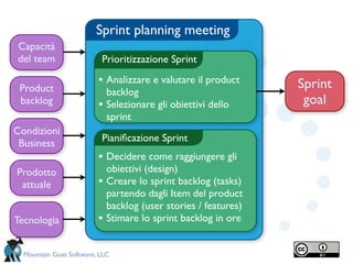 Sprint planning meeting
 Capacità
 del team                 Prioritizzazione Sprint

                         • Analizzare e valutare il product      Sprint
 Product                     backlog
 backlog                 •   Selezionare gli obiettivi dello      goal
                             sprint
Condizioni
                          Pianiﬁcazione Sprint
 Business
                         • Decidere come raggiungere gli
Prodotto                     obiettivi (design)
 attuale                 •   Creare lo sprint backlog (tasks)
                             partendo dagli Item del product
                             backlog (user stories / features)
Tecnologia               •   Stimare lo sprint backlog in ore


  Mountain Goat Software, LLC
 