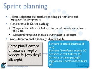 Sprint planning
•    Il Team seleziona dal product backlog gli item che può
     impegnarsi a completare
•    Viene creato lo Sprint backlog
    • Vengono identiﬁcati i Tasks, e ciascuno di questi viene stimato
        (1-16 ore)
    •   Collaborativamente, non dallo ScrumMaster in solitudine
•   Consideriamo anche il design di alto livello
                                       Scrivere lo strato business (8
    Come pianificatore                 ore)
    di vacanze, voglio                 Scrivere l’interfaccia utente (4)
    vedere le foto degli               Scrivere le test ﬁxtures (4)
                                       Scrivere la classe pippo(6)
    alberghi.                          Aggiornare i performance tests
                                       (4)
Mountain Goat Software, LLC
 
