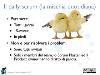 Il daily scrum (la mischia quotidiana)
 • Parametri
    •    Tutti i giorni
    •    15-minuti
    •    In piedi
 • Non è per risolvere i problemi
    •    Sono tutti invitati
    •    Solo i membri del team, lo Scrum Master ed il
         Product owner hanno diritto di parola.


 Mountain Goat Software, LLC
 