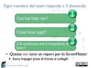Ogni membro del team risponde a 3 domande:
                                                    1
             Cos’hai fatto ieri?

                                                    2
             Cosa farai oggi?

             C’è qualcosa che ti impedisce di       3
             farlo?
 •   Queste non sono un report per lo ScrumMaster
     •   Sono impegni presi di fronte ai colleghi
 Mountain Goat Software, LLC
 
