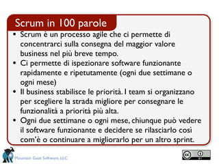 Scrum in 100 parole
• Scrum è un processo agile che ci permette di
    concentrarci sulla consegna del maggior valore
    business nel più breve tempo.
•   Ci permette di ispezionare software funzionante
    rapidamente e ripetutamente (ogni due settimane o
    ogni mese)
•   Il business stabilisce le priorità. I team si organizzano
    per scegliere la strada migliore per consegnare le
    funzionalità a priorità più alta.
•   Ogni due settimane o ogni mese, chiunque può vedere
    il software funzionante e decidere se rilasciarlo così
    com’è o continuare a migliorarlo per un altro sprint.

Mountain Goat Software, LLC
 