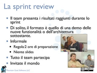 La sprint review
•   Il team presenta i risultati raggiunti durante lo
    sprint
•   Di solito, il formato è quello di una demo delle
    nuove funzionalità o dell’architettura
    sottostante.
•   Informale
    •   Regola:2 ore di preparazione
    •   Niente slides
•   Tutto il team partecipa
•   Invitate il mondo
Mountain Goat Software, LLC
 