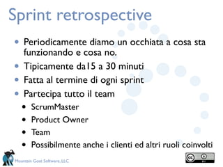 Sprint retrospective
• Periodicamente diamo un occhiata a cosa sta
    funzionando e cosa no.
•   Tipicamente da15 a 30 minuti
•   Fatta al termine di ogni sprint
•   Partecipa tutto il team
    •   ScrumMaster
    •   Product Owner
    •   Team
    •   Possibilmente anche i clienti ed altri ruoli coinvolti
Mountain Goat Software, LLC
 