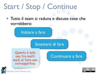 Start / Stop / Continue
• Tutto il team si raduna e discute cose che
    vorrebbero:
                Iniziare a fare

                              Smettere di fare
        Questo è solo
        uno fra molti                 Continuare a fare
       modi di fare una
        retrospettiva

Mountain Goat Software, LLC
 