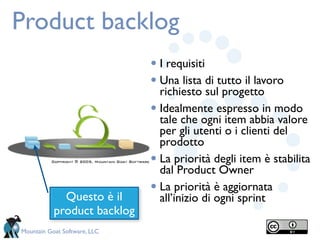 Product backlog
                              • I requisiti
                              • Una lista di tutto il lavoro
                                richiesto sul progetto
                              • Idealmente espresso in modo
                                tale che ogni item abbia valore
                                per gli utenti o i clienti del
                                prodotto
                              • La priorità degli item è stabilita
                                dal Product Owner

             Questo è il
                              • La priorità è aggiornata
                                all’inizio di ogni sprint
           product backlog
Mountain Goat Software, LLC
 