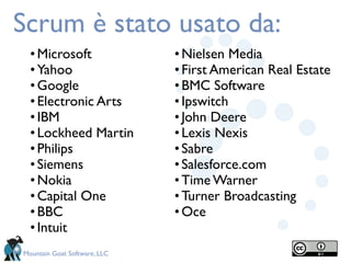 Scrum è stato usato da:
  • Microsoft                 • Nielsen Media
  • Yahoo                     • First American Real Estate
  • Google                    • BMC Software
  • Electronic Arts           • Ipswitch
  • IBM                       • John Deere
  • Lockheed Martin           • Lexis Nexis
  • Philips                   • Sabre
  • Siemens                   • Salesforce.com
  • Nokia                     • Time Warner
  • Capital One               • Turner Broadcasting
  • BBC                       • Oce
  • Intuit
Mountain Goat Software, LLC
 