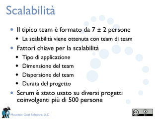 Scalabilità
•    Il tipico team è formato da 7 ± 2 persone
    •    La scalabilità viene ottenuta con team di team
•    Fattori chiave per la scalabilità
    •    Tipo di applicazione
    •    Dimensione del team
    •    Dispersione del team
    •    Durata del progetto
•    Scrum è stato usato su diversi progetti
     coinvolgenti più di 500 persone

 Mountain Goat Software, LLC
 