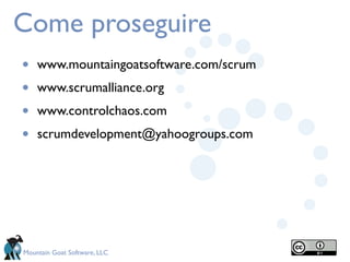 Come proseguire
•   www.mountaingoatsoftware.com/scrum
•   www.scrumalliance.org
•   www.controlchaos.com
•   scrumdevelopment@yahoogroups.com




Mountain Goat Software, LLC
 