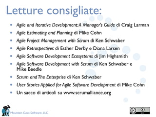Letture consigliate:
•   Agile and Iterative Development: A Manager’s Guide di Craig Larman
•   Agile Estimating and Planning di Mike Cohn
•   Agile Project Management with Scrum di Ken Schwaber
•   Agile Retrospectives di Esther Derby e Diana Larsen
•   Agile Software Development Ecosystems di Jim Highsmith
•   Agile Software Development with Scrum di Ken Schwaber e
    Mike Beedle
•   Scrum and The Enterprise di Ken Schwaber
•   User Stories Applied for Agile Software Development di Mike Cohn
•   Un sacco di articoli su www.scrumalliance.org


Mountain Goat Software, LLC
 