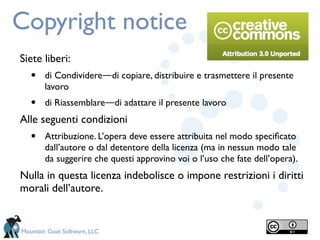 Copyright notice
Siete liberi:
   •    di Condividere―di copiare, distribuire e trasmettere il presente
        lavoro
   •    di Riassemblare―di adattare il presente lavoro
Alle seguenti condizioni
   •    Attribuzione. L’opera deve essere attribuita nel modo speciﬁcato
        dall’autore o dal detentore della licenza (ma in nessun modo tale
        da suggerire che questi approvino voi o l’uso che fate dell’opera).
Nulla in questa licenza indebolisce o impone restrizioni i diritti
morali dell’autore.


Mountain Goat Software, LLC
 