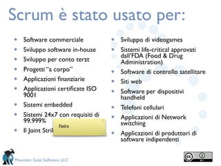 Scrum è stato usato per:
•   Software commerciale            •   Sviluppo di videogames
•   Sviluppo software in-house      •   Sistemi life-critical approvati
                                        dall’FDA (Food & Drug
•   Sviluppo per conto terzt            Administration)
•   Progetti “a corpo”
                                    •   Software di controllo satellitare
•   Applicazioni ﬁnanziarie
                                    •   Siti web
•   Applicazioni certiﬁcate ISO
                                    •   Software per dispositivi
    9001                                handheld
•   Sistemi embedded
                                    •   Telefoni cellulari
•   Sistemi 24x7 con requisiti di
                                    •   Applicazioni di Network
    99.999%                             switching
                    Finire
•   Il Joint Strike Fighter
                                    •   Applicazioni di produttori di
                                        software indipendenti


Mountain Goat Software, LLC
 