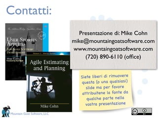 Contatti:
                                 Presentazione di: Mike Cohn
                              mike@mountaingoatsoftware.com
                              www.mountaingoatsoftware.com
                                   (720) 890-6110 (ofﬁce)


                                 Siete liberi di rimuo vere
                                 questa (o una qualsiasi)
                                    slide ma per favore
                                  attribuitene la fonte da
                                     qualche parte nella
                                    vostra presentazione

Mountain Goat Software, LLC
 