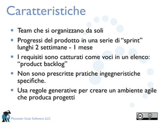 Caratteristiche
•   Team che si organizzano da soli
•   Progressi del prodotto in una serie di “sprint”
    lunghi 2 settimane - 1 mese
•   I requisiti sono catturati come voci in un elenco:
    “product backlog”
•   Non sono prescritte pratiche ingegneristiche
    speciﬁche.
•   Usa regole generative per creare un ambiente agile
    che produca progetti

Mountain Goat Software, LLC
 