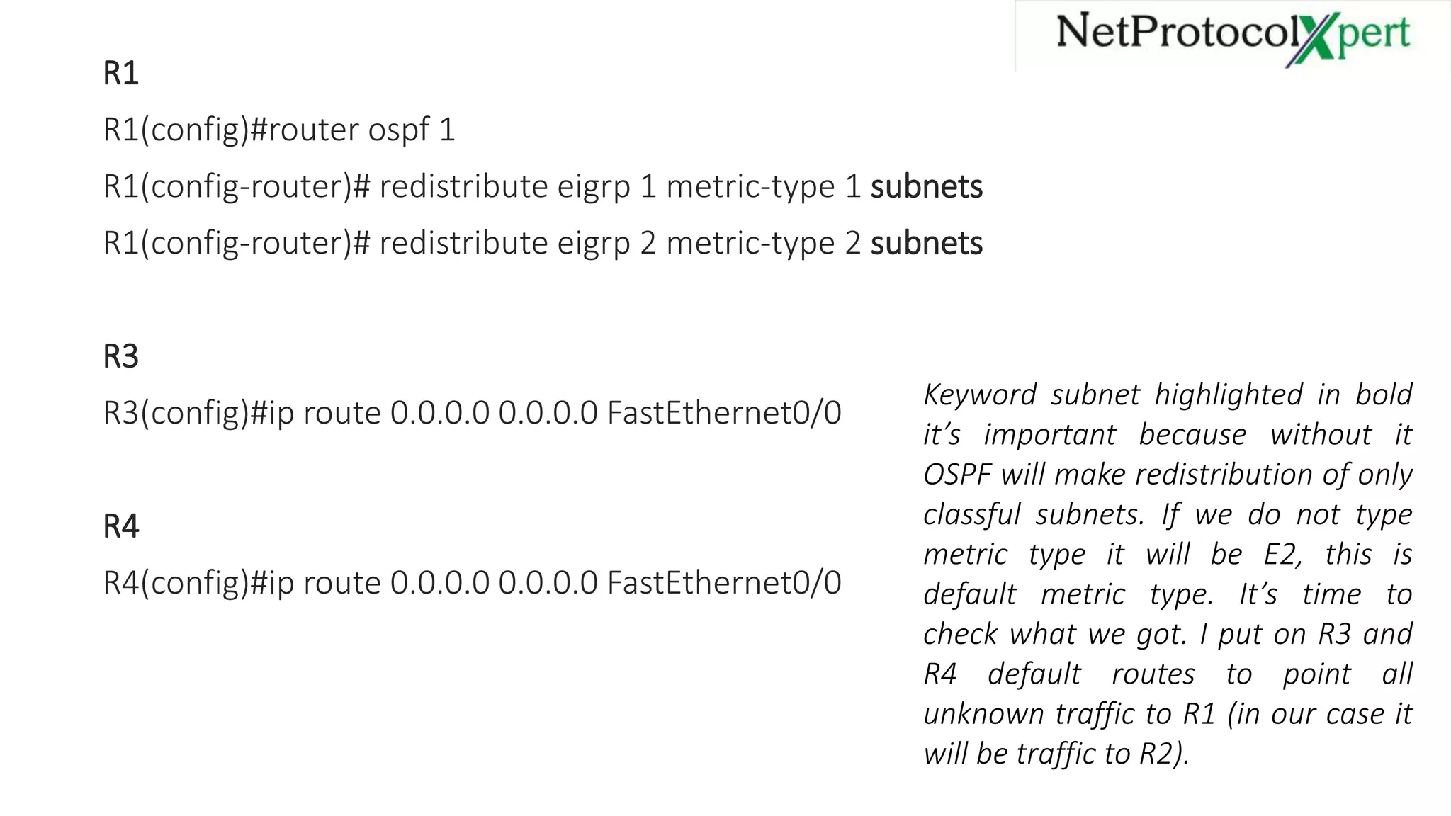 R1
R1(config)#router ospf 1
R1(config-router)# redistribute eigrp 1 metric-type 1 subnets
R1(config-router)# redistribute eigrp 2 metric-type 2 subnets
R3
R3(config)#ip route 0.0.0.0 0.0.0.0 FastEthernet0/0
R4
R4(config)#ip route 0.0.0.0 0.0.0.0 FastEthernet0/0
Keyword subnet highlighted in bold
it’s important because without it
OSPF will make redistribution of only
classful subnets. If we do not type
metric type it will be E2, this is
default metric type. It’s time to
check what we got. I put on R3 and
R4 default routes to point all
unknown traffic to R1 (in our case it
will be traffic to R2).
 