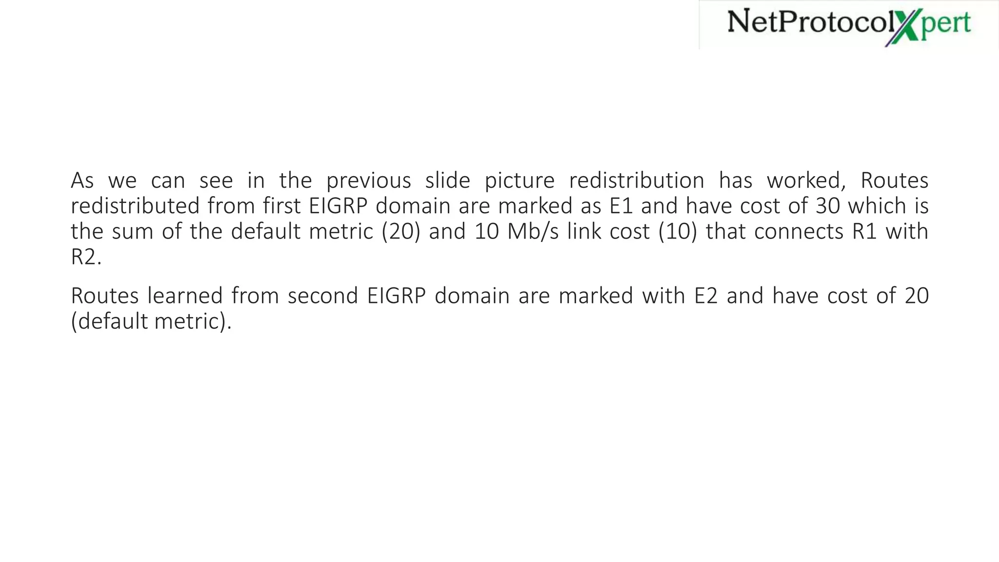 As we can see in the previous slide picture redistribution has worked, Routes
redistributed from first EIGRP domain are marked as E1 and have cost of 30 which is
the sum of the default metric (20) and 10 Mb/s link cost (10) that connects R1 with
R2.
Routes learned from second EIGRP domain are marked with E2 and have cost of 20
(default metric).
 