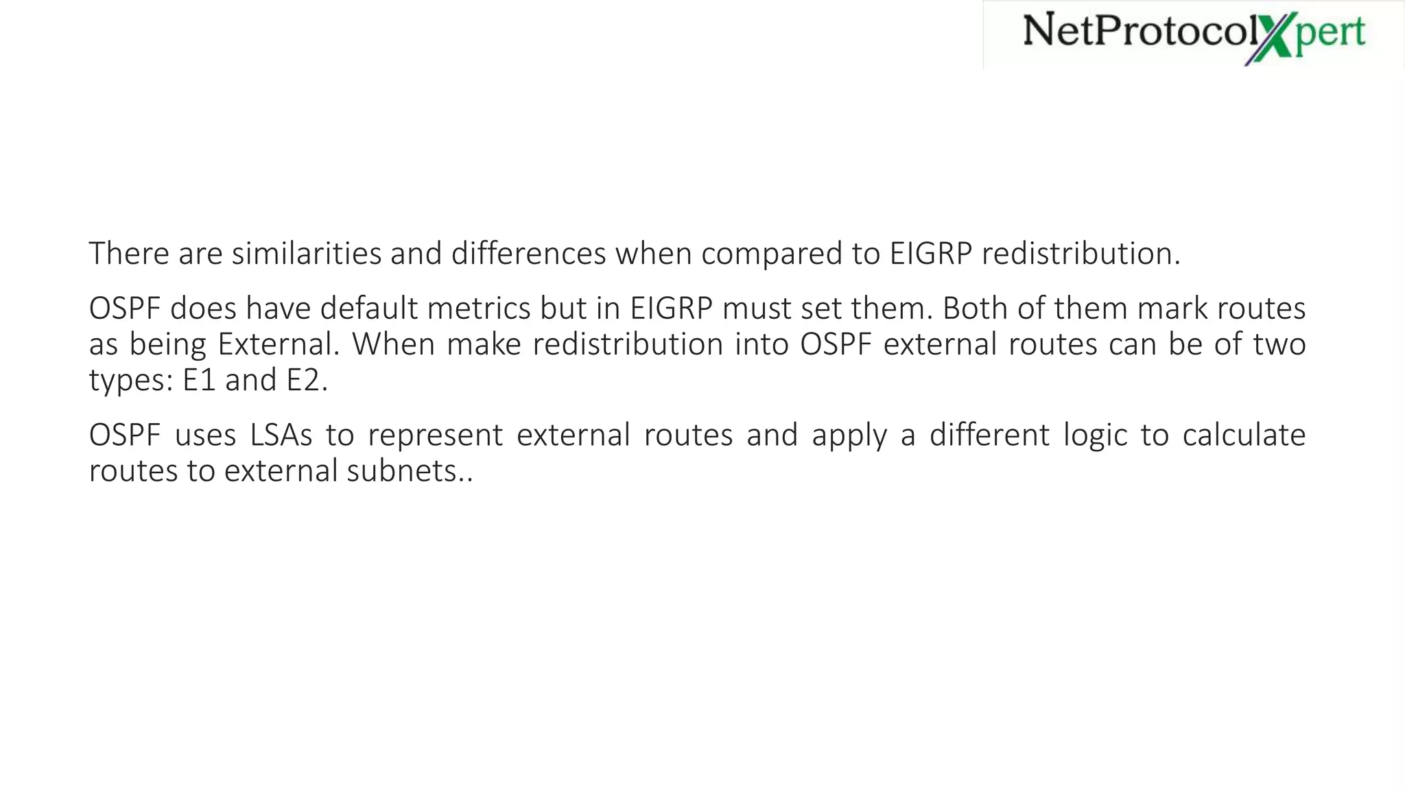 There are similarities and differences when compared to EIGRP redistribution.
OSPF does have default metrics but in EIGRP must set them. Both of them mark routes
as being External. When make redistribution into OSPF external routes can be of two
types: E1 and E2.
OSPF uses LSAs to represent external routes and apply a different logic to calculate
routes to external subnets..
 