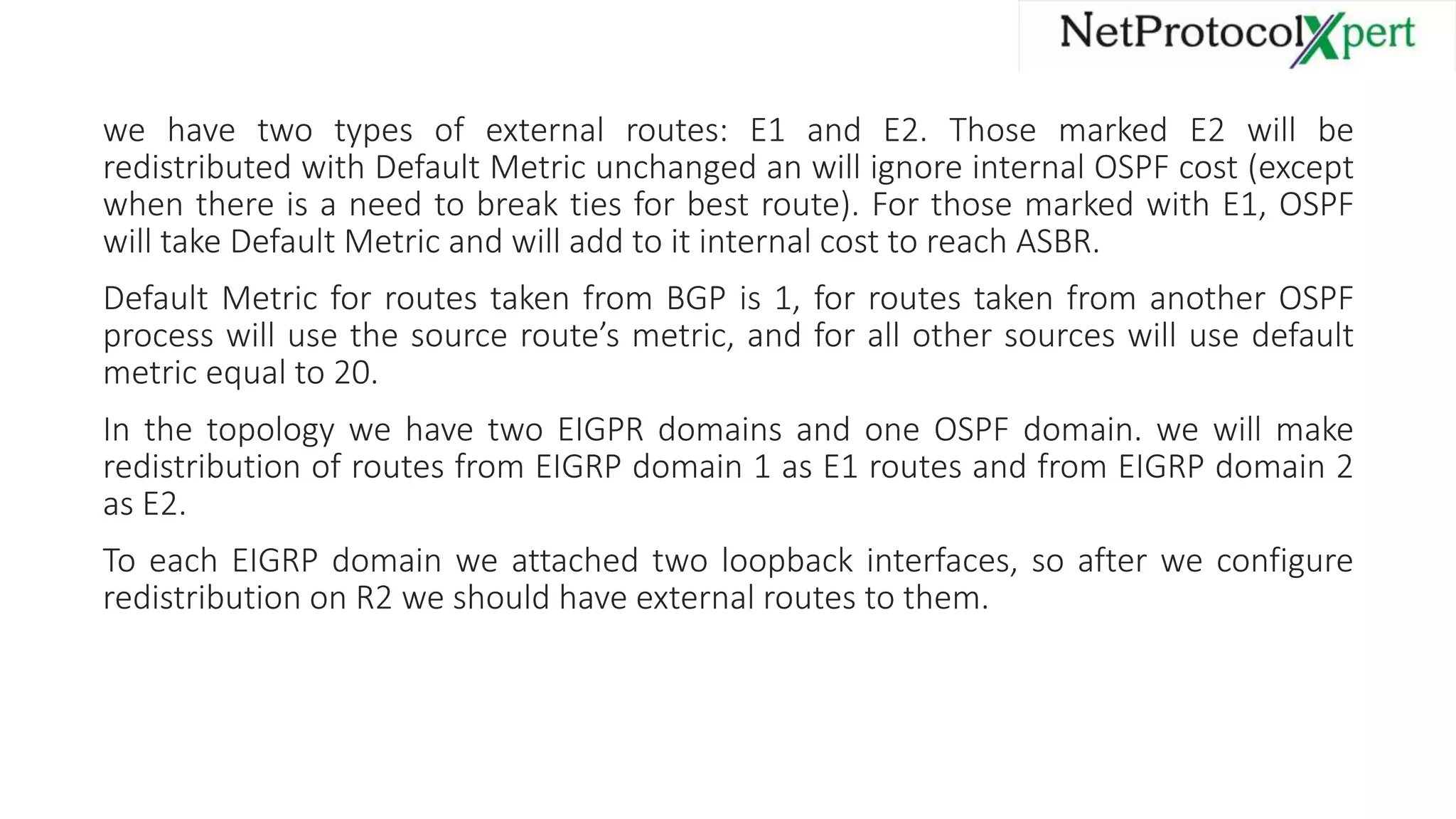 we have two types of external routes: E1 and E2. Those marked E2 will be
redistributed with Default Metric unchanged an will ignore internal OSPF cost (except
when there is a need to break ties for best route). For those marked with E1, OSPF
will take Default Metric and will add to it internal cost to reach ASBR.
Default Metric for routes taken from BGP is 1, for routes taken from another OSPF
process will use the source route’s metric, and for all other sources will use default
metric equal to 20.
In the topology we have two EIGPR domains and one OSPF domain. we will make
redistribution of routes from EIGRP domain 1 as E1 routes and from EIGRP domain 2
as E2.
To each EIGRP domain we attached two loopback interfaces, so after we configure
redistribution on R2 we should have external routes to them.
 
