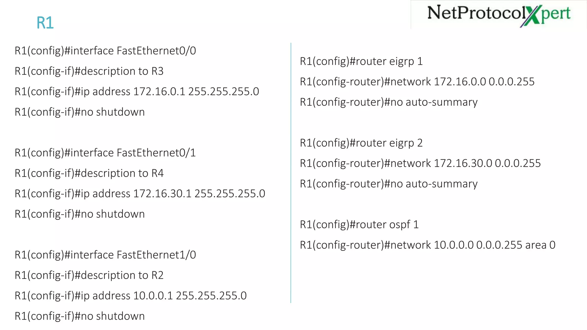 R1
R1(config)#interface FastEthernet0/0
R1(config-if)#description to R3
R1(config-if)#ip address 172.16.0.1 255.255.255.0
R1(config-if)#no shutdown
R1(config)#interface FastEthernet0/1
R1(config-if)#description to R4
R1(config-if)#ip address 172.16.30.1 255.255.255.0
R1(config-if)#no shutdown
R1(config)#interface FastEthernet1/0
R1(config-if)#description to R2
R1(config-if)#ip address 10.0.0.1 255.255.255.0
R1(config-if)#no shutdown
R1(config)#router eigrp 1
R1(config-router)#network 172.16.0.0 0.0.0.255
R1(config-router)#no auto-summary
R1(config)#router eigrp 2
R1(config-router)#network 172.16.30.0 0.0.0.255
R1(config-router)#no auto-summary
R1(config)#router ospf 1
R1(config-router)#network 10.0.0.0 0.0.0.255 area 0
 