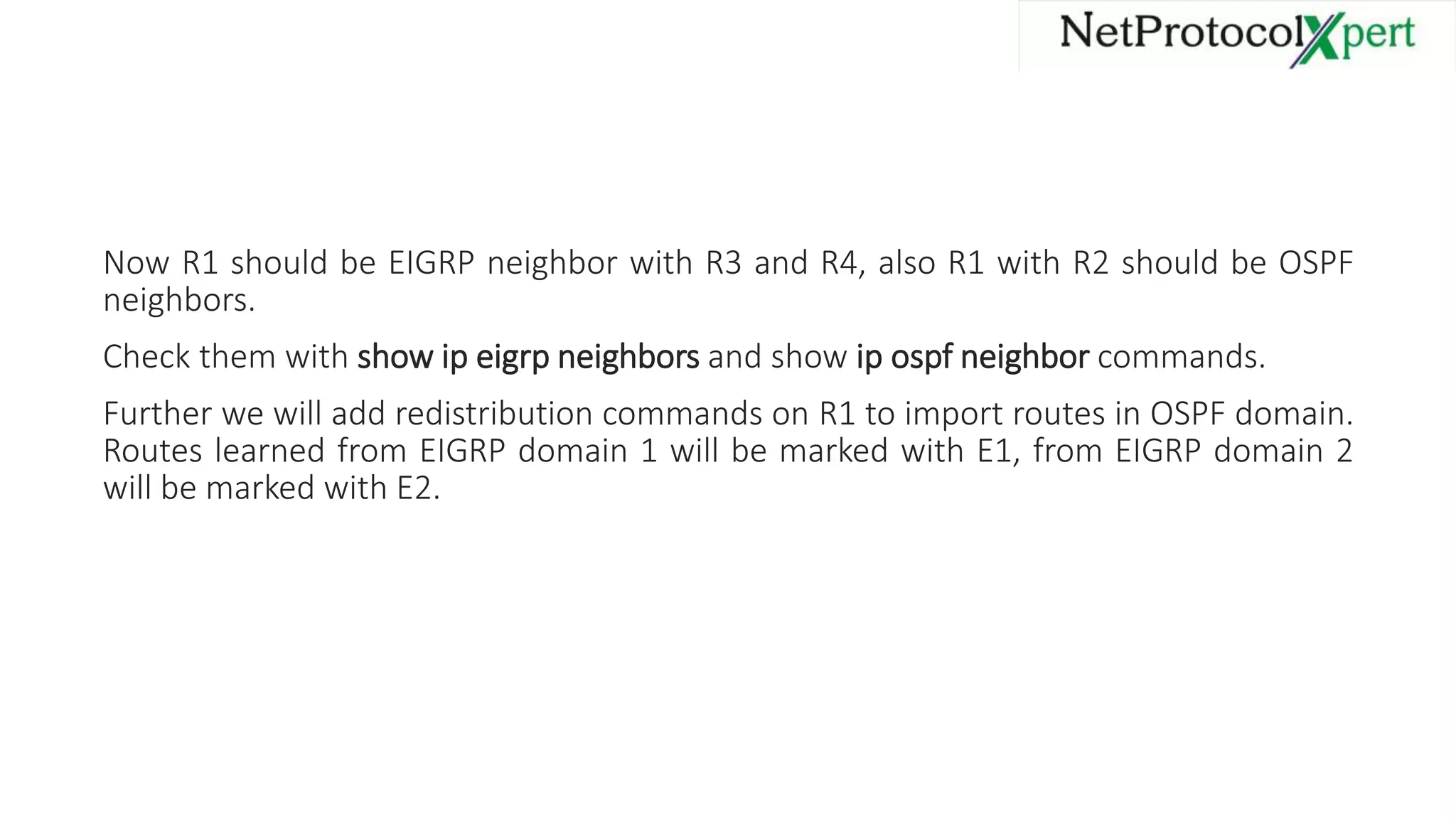 Now R1 should be EIGRP neighbor with R3 and R4, also R1 with R2 should be OSPF
neighbors.
Check them with show ip eigrp neighbors and show ip ospf neighbor commands.
Further we will add redistribution commands on R1 to import routes in OSPF domain.
Routes learned from EIGRP domain 1 will be marked with E1, from EIGRP domain 2
will be marked with E2.
 