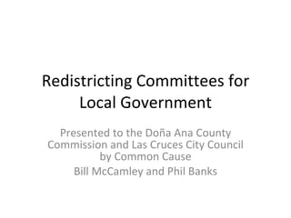 Redistricting Committees for Local Government Presented to the Doña Ana County Commission and Las Cruces City Council by Common Cause Bill McCamley and Phil Banks 