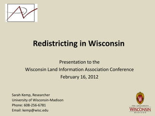 Redistricting in Wisconsin

                      Presentation to the
       Wisconsin Land Information Association Conference
                       February 16, 2012


Sarah Kemp, Researcher
University of Wisconsin-Madison
Phone: 608-256-6781
Email: kemp@wisc.edu
 
