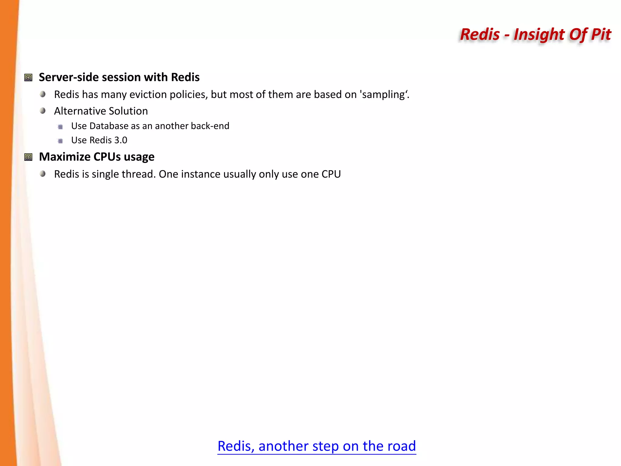 Redis - Insight Of Pit
Server-side session with Redis
Redis has many eviction policies, but most of them are based on 'sampling‘.
Alternative Solution
Use Database as an another back-end
Use Redis 3.0
Maximize CPUs usage
Redis is single thread. One instance usually only use one CPU
Redis, another step on the road
 