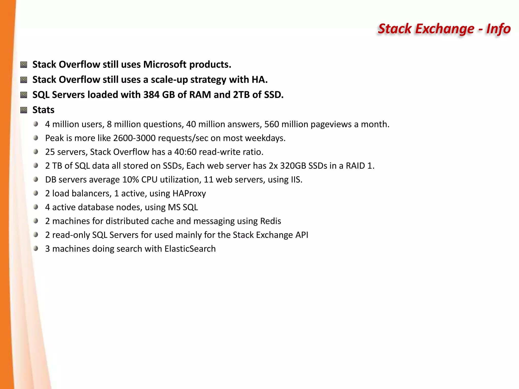 Stack Exchange - Info
Stack Overflow still uses Microsoft products.
Stack Overflow still uses a scale-up strategy with HA.
SQL Servers loaded with 384 GB of RAM and 2TB of SSD.
Stats
4 million users, 8 million questions, 40 million answers, 560 million pageviews a month.
Peak is more like 2600-3000 requests/sec on most weekdays.
25 servers, Stack Overflow has a 40:60 read-write ratio.
2 TB of SQL data all stored on SSDs, Each web server has 2x 320GB SSDs in a RAID 1.
DB servers average 10% CPU utilization, 11 web servers, using IIS.
2 load balancers, 1 active, using HAProxy
4 active database nodes, using MS SQL
2 machines for distributed cache and messaging using Redis
2 read-only SQL Servers for used mainly for the Stack Exchange API
3 machines doing search with ElasticSearch
 