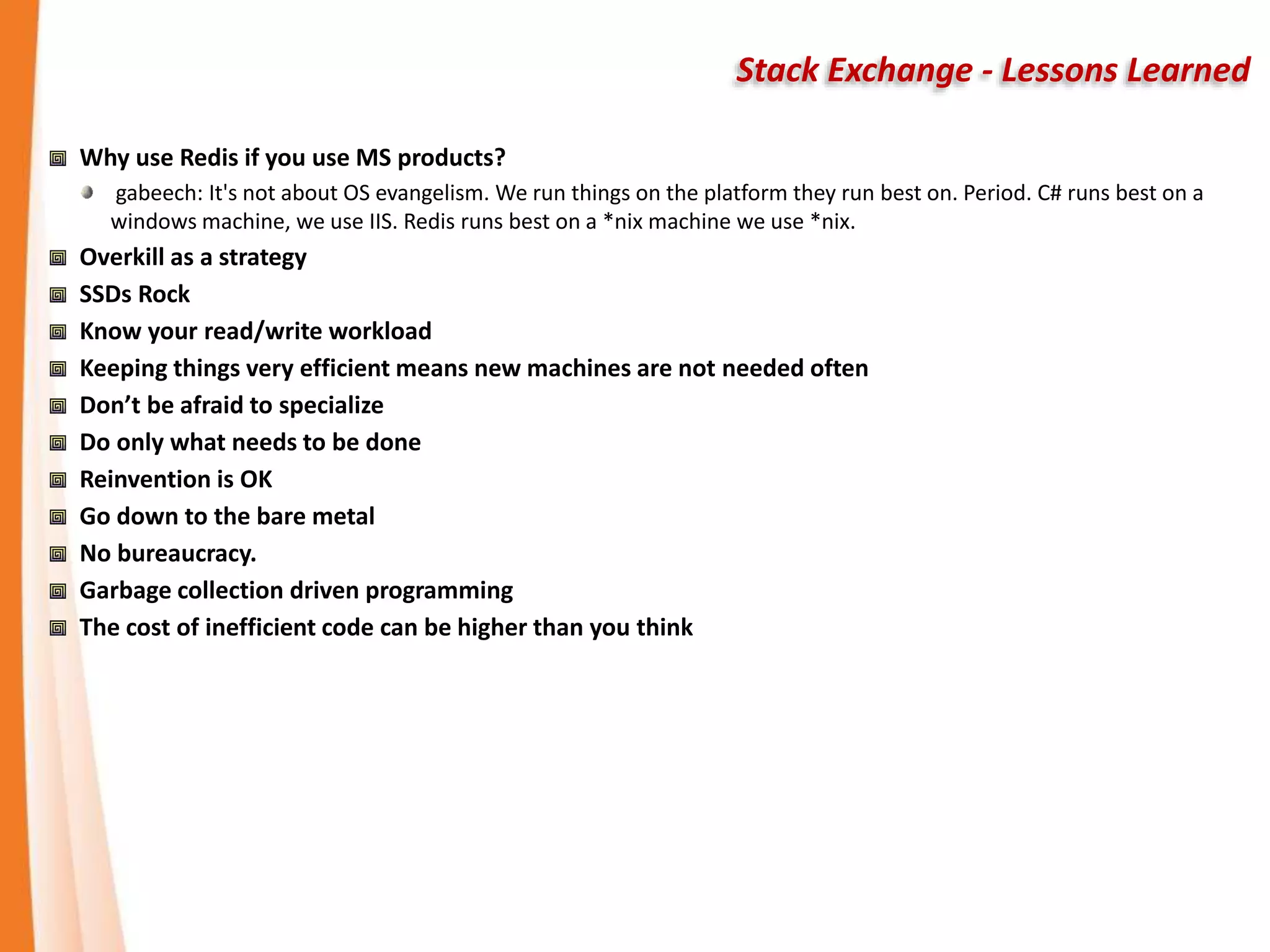 Stack Exchange - Lessons Learned
Why use Redis if you use MS products?
gabeech: It's not about OS evangelism. We run things on the platform they run best on. Period. C# runs best on a
windows machine, we use IIS. Redis runs best on a *nix machine we use *nix.
Overkill as a strategy
SSDs Rock
Know your read/write workload
Keeping things very efficient means new machines are not needed often
Don’t be afraid to specialize
Do only what needs to be done
Reinvention is OK
Go down to the bare metal
No bureaucracy.
Garbage collection driven programming
The cost of inefficient code can be higher than you think
 