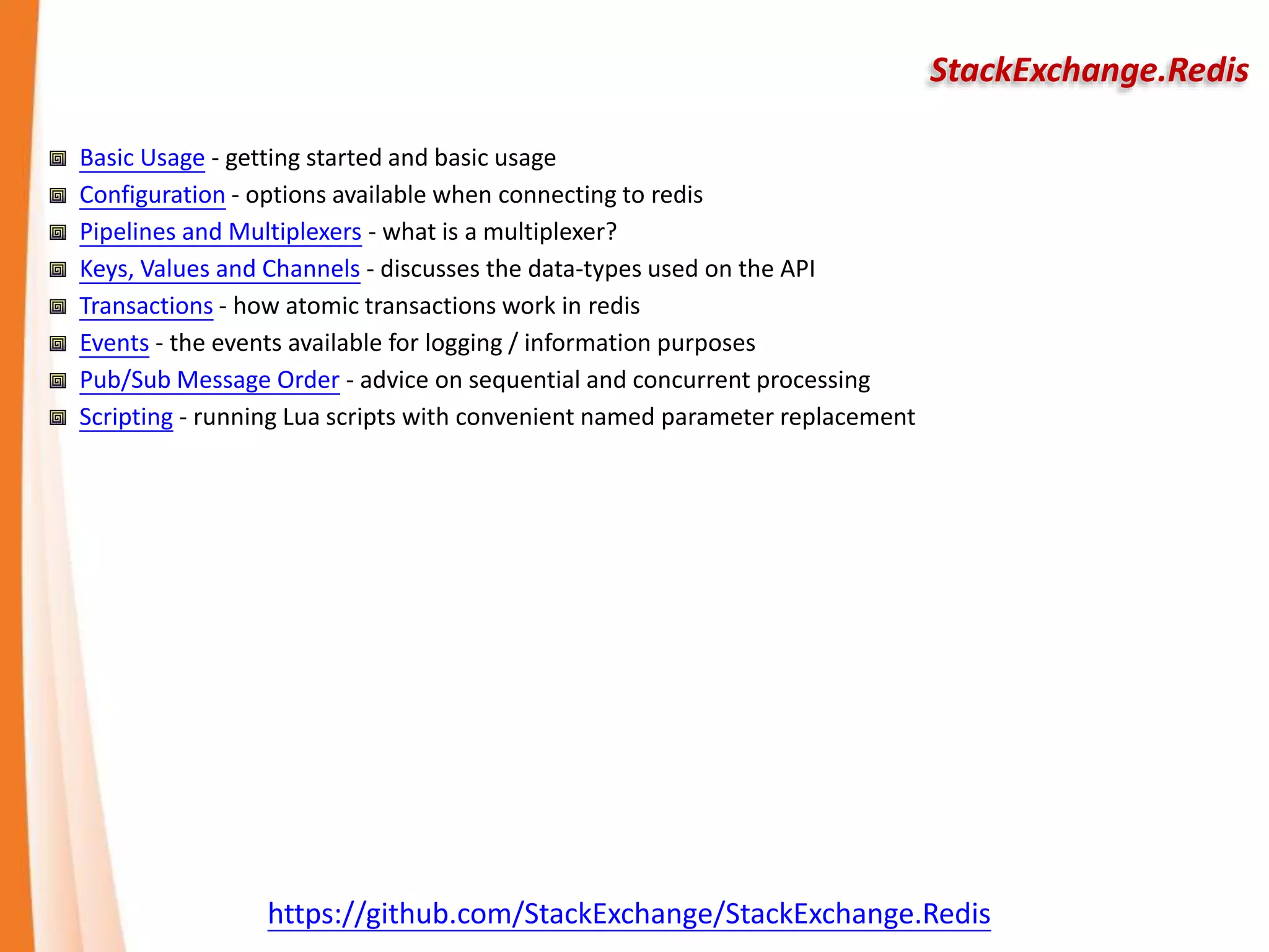 StackExchange.Redis
Basic Usage - getting started and basic usage
Configuration - options available when connecting to redis
Pipelines and Multiplexers - what is a multiplexer?
Keys, Values and Channels - discusses the data-types used on the API
Transactions - how atomic transactions work in redis
Events - the events available for logging / information purposes
Pub/Sub Message Order - advice on sequential and concurrent processing
Scripting - running Lua scripts with convenient named parameter replacement
https://github.com/StackExchange/StackExchange.Redis
 
