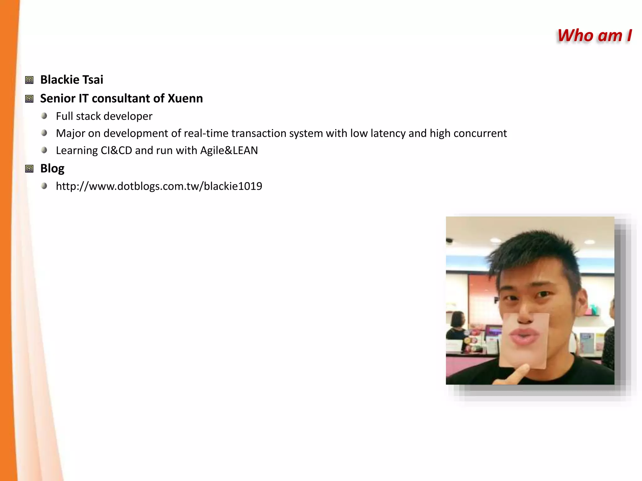 Who am I
Blackie Tsai
Senior IT consultant of Xuenn
Full stack developer
Major on development of real-time transaction system with low latency and high concurrent
Learning CI&CD and run with Agile&LEAN
Blog
http://www.dotblogs.com.tw/blackie1019
 