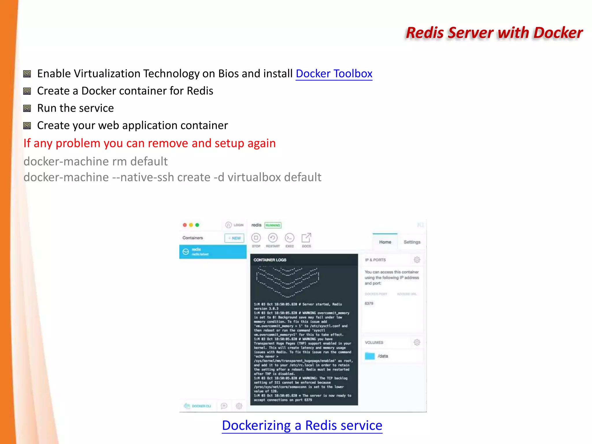 Redis Server with Docker
Enable Virtualization Technology on Bios and install Docker Toolbox
Create a Docker container for Redis
Run the service
Create your web application container
If any problem you can remove and setup again
docker-machine rm default
docker-machine --native-ssh create -d virtualbox default
Dockerizing a Redis service
 