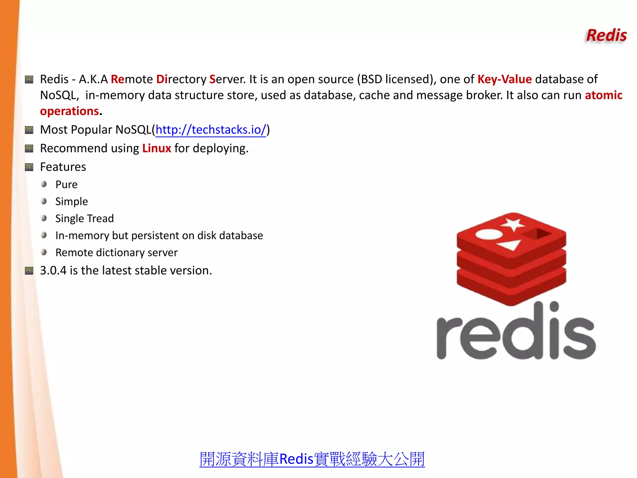 Redis
Redis - A.K.A Remote Directory Server. It is an open source (BSD licensed), one of Key-Value database of
NoSQL, in-memory data structure store, used as database, cache and message broker. It also can run atomic
operations.
Most Popular NoSQL(http://techstacks.io/)
Recommend using Linux for deploying.
Features
Pure
Simple
Single Tread
In-memory but persistent on disk database
Remote dictionary server
3.0.4 is the latest stable version.
開源資料庫Redis實戰經驗大公開
 