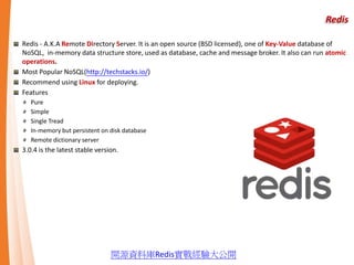 Redis
Redis - A.K.A Remote Directory Server. It is an open source (BSD licensed), one of Key-Value database of
NoSQL, in-memory data structure store, used as database, cache and message broker. It also can run atomic
operations.
Most Popular NoSQL(http://techstacks.io/)
Recommend using Linux for deploying.
Features
Pure
Simple
Single Tread
In-memory but persistent on disk database
Remote dictionary server
3.0.4 is the latest stable version.
開源資料庫Redis實戰經驗大公開
 