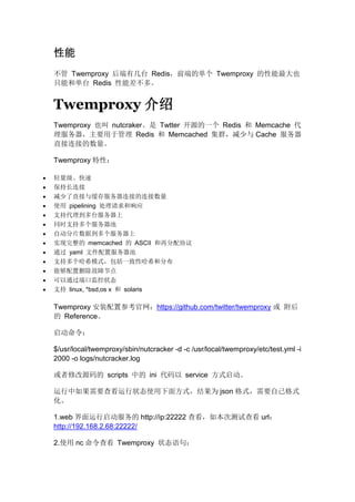 性能
不管 Twemproxy 后端有几台 Redis，前端的单个 Twemproxy 的性能最大也
只能和单台 Redis 性能差不多。

Twemproxy 介绍
Twemproxy 也叫 nutcraker。是 Twtter 开源的一个 Redis 和 Memcache 代
理服务器，主要用于管理 Redis 和 Memcached 集群，减少与 Cache 服务器
直接连接的数量。
Twemproxy 特性：














轻量级、快速
保持长连接
减少了直接与缓存服务器连接的连接数量
使用 pipelining 处理请求和响应
支持代理到多台服务器上
同时支持多个服务器池
自动分片数据到多个服务器上
实现完整的 memcached 的 ASCII 和再分配协议
通过 yaml 文件配置服务器池
支持多个哈希模式，包括一致性哈希和分布
能够配置删除故障节点
可以通过端口监控状态
支持 linux, *bsd,os x 和 solaris

Twemproxy 安装配置参考官网：https://github.com/twitter/twemproxy 或 附后
的 Reference。
启动命令：
$/usr/local/twemproxy/sbin/nutcracker -d -c /usr/local/twemproxy/etc/test.yml -i
2000 -o logs/nutcracker.log
或者修改源码的 scripts 中的 ini 代码以 service 方式启动。
运行中如果需要查看运行状态使用下面方式，结果为 json 格式，需要自己格式
化。
1.web 界面运行启动服务的 http://ip:22222 查看，如本次测试查看 url：
http://192.168.2.68:22222/
2.使用 nc 命令查看 Twemproxy 状态语句：

 