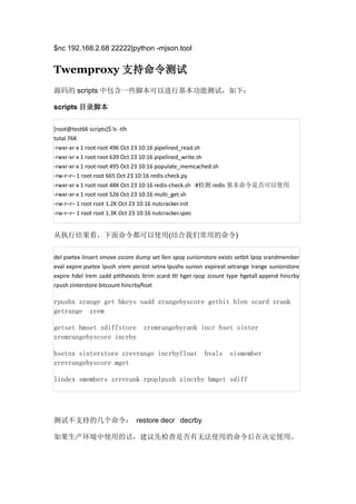 $nc 192.168.2.68 22222|python -mjson.tool

Twemproxy 支持命令测试
源码的 scripts 中包含一些脚本可以进行基本功能测试，如下：
scripts 目录脚本
[root@test66 scripts]$ ls -tlh
total 76K
-rwxr-xr-x 1 root root 496 Oct 23 10:16 pipelined_read.sh
-rwxr-xr-x 1 root root 639 Oct 23 10:16 pipelined_write.sh
-rwxr-xr-x 1 root root 495 Oct 23 10:16 populate_memcached.sh
-rw-r–r– 1 root root 665 Oct 23 10:16 redis-check.py
-rwxr-xr-x 1 root root 48K Oct 23 10:16 redis-check.sh #检测 redis 基本命令是否可以使用
-rwxr-xr-x 1 root root 526 Oct 23 10:16 multi_get.sh
-rw-r–r– 1 root root 1.2K Oct 23 10:16 nutcracker.init
-rw-r–r– 1 root root 1.3K Oct 23 10:16 nutcracker.spec

从执行结果看，下面命令都可以使用(结合我们常用的命令)
del psetex linsert smove zscore dump set llen spop zunionstore exists setbit lpop srandmember
eval expire psetex lpush srem persist setnx lpushx sunion expireat setrange lrange sunionstore
expire hdel lrem zadd pttlhexists ltrim zcard ttl hget rpop zcount type hgetall append hincrby
rpush zinterstore bitcount hincrbyfloat

rpushx zrange get hkeys sadd zrangebyscore getbit hlen scard zrank
getrange zrem
getset hmset sdiffstore
zremrangebyscore incrby

zremrangebyrank incr hset sinter

hsetnx sinterstore zrevrange incrbyfloat
zrevrangebyscore mget

hvals

sismember

lindex smembers zrevrank rpoplpush zincrby hmget sdiff

测试不支持的几个命令： restore decr decrby
如果生产环境中使用的话，建议先检查是否有无法使用的命令后在决定使用。

 