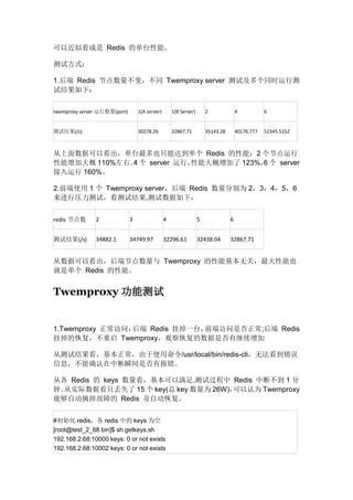 可以近似看成是 Redis 的单台性能。
测试方式：
1.后端 Redis 节点数量不变，不同 Twemproxy server 测试及多个同时运行测
试结果如下：
twemproxy server 运行数量(port)

1(A server)

1(B Server)

2

4

6

测试结果(/s)

30278.26

32867.71

35143.28

40176.777

52345.5152

从上面数据可以看出，单台最多也只能达到单个 Redis 的性能；2 个节点运行
性能增加大概 110%左右。 个 server 运行，
4
性能大概增加了 123%， 个 server
6
接入运行 160%。
2.前端使用 1 个 Twemproxy server，后端 Redis 数量分别为 2，3，4，5，6
来进行压力测试，看测试结果,测试数据如下：
redis 节点数

2

3

4

5

6

测试结果(/s)

34882.1

34749.97

32296.61

32438.04

32867.71

从数据可以看出，后端节点数量与 Twemproxy 的性能基本无关，最大性能也
就是单个 Redis 的性能。

Twemproxy 功能测试

1.Twemproxy 正常访问，
后端 Redis 挂掉一台，
前端访问是否正常;后端 Redis
挂掉的恢复，不重启 Twemproxy，观察恢复的数据是否有继续增加
从测试结果看，基本正常，由于使用命令/usr/local/bin/redis-cli，无法看到错误
信息，不能确认在中断瞬间是否有报错。
从各 Redis 的 keys 数量看，基本可以满足.测试过程中 Redis 中断不到 1 分
钟。
从实际数据看只丢失了 15 个 key(总 key 数量为 26W)，
可以认为 Twemproxy
能够自动摘掉故障的 Redis 及自动恢复。
#初始化 redis，各 redis 中的 keys 为空
[root@test_2_68 bin]$ sh getkeys.sh
192.168.2.68:10000 keys: 0 or not exists
192.168.2.68:10002 keys: 0 or not exists

 