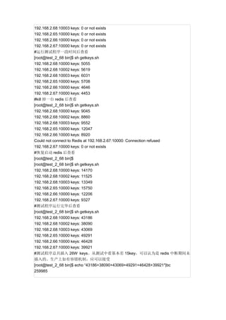 192.168.2.68:10003 keys: 0 or not exists
192.168.2.65:10000 keys: 0 or not exists
192.168.2.66:10000 keys: 0 or not exists
192.168.2.67:10000 keys: 0 or not exists
#运行测试程序一段时间后查看
[root@test_2_68 bin]$ sh getkeys.sh
192.168.2.68:10000 keys: 5055
192.168.2.68:10002 keys: 5619
192.168.2.68:10003 keys: 6031
192.168.2.65:10000 keys: 5708
192.168.2.66:10000 keys: 4646
192.168.2.67:10000 keys: 4453
#kill 掉一台 redis 后查看
[root@test_2_68 bin]$ sh getkeys.sh
192.168.2.68:10000 keys: 9045
192.168.2.68:10002 keys: 8860
192.168.2.68:10003 keys: 9552
192.168.2.65:10000 keys: 12047
192.168.2.66:10000 keys: 8920
Could not connect to Redis at 192.168.2.67:10000: Connection refused
192.168.2.67:10000 keys: 0 or not exists
#恢复启动 redis 后查看
[root@test_2_68 bin]$
[root@test_2_68 bin]$ sh getkeys.sh
192.168.2.68:10000 keys: 14170
192.168.2.68:10002 keys: 11525
192.168.2.68:10003 keys: 13349
192.168.2.65:10000 keys: 15750
192.168.2.66:10000 keys: 12206
192.168.2.67:10000 keys: 9327
#测试程序运行完毕后查看
[root@test_2_68 bin]$ sh getkeys.sh
192.168.2.68:10000 keys: 43186
192.168.2.68:10002 keys: 38090
192.168.2.68:10003 keys: 43069
192.168.2.65:10000 keys: 49291
192.168.2.66:10000 keys: 46428
192.168.2.67:10000 keys: 39921
#测试程序总共插入 26W keys。从测试中看基本差 15key，可以认为是 redis 中断期间未
插入的。生产上如有容错机制，应可以接受
[root@test_2_68 bin]$ echo “43186+38090+43069+49291+46428+39921″|bc
259985

 