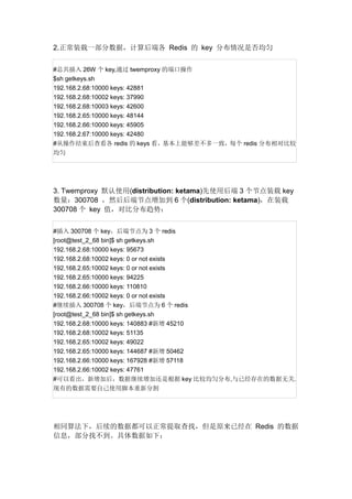 2.正常装载一部分数据，计算后端各 Redis 的 key 分布情况是否均匀
#总共插入 26W 个 key,通过 twemproxy 的端口操作
$sh getkeys.sh
192.168.2.68:10000 keys: 42881
192.168.2.68:10002 keys: 37990
192.168.2.68:10003 keys: 42600
192.168.2.65:10000 keys: 48144
192.168.2.66:10000 keys: 45905
192.168.2.67:10000 keys: 42480
#从操作结束后查看各 redis 的 keys 看，基本上能够差不多一致，每个 redis 分布相对比较
均匀

3. Twemproxy 默认使用(distribution: ketama)先使用后端 3 个节点装载 key
数量：300708 ，然后后端节点增加到 6 个(distribution: ketama)，在装载
300708 个 key 值，对比分布趋势：
#插入 300708 个 key，后端节点为 3 个 redis
[root@test_2_68 bin]$ sh getkeys.sh
192.168.2.68:10000 keys: 95673
192.168.2.68:10002 keys: 0 or not exists
192.168.2.65:10002 keys: 0 or not exists
192.168.2.65:10000 keys: 94225
192.168.2.66:10000 keys: 110810
192.168.2.66:10002 keys: 0 or not exists
#继续插入 300708 个 key，后端节点为 6 个 redis
[root@test_2_68 bin]$ sh getkeys.sh
192.168.2.68:10000 keys: 140883 #新增 45210
192.168.2.68:10002 keys: 51135
192.168.2.65:10002 keys: 49022
192.168.2.65:10000 keys: 144687 #新增 50462
192.168.2.66:10000 keys: 167928 #新增 57118
192.168.2.66:10002 keys: 47761
#可以看出，新增加后，数据继续增加还是根据 key 比较均匀分布,与已经存在的数据无关.
现有的数据需要自己使用脚本重新分割

相同算法下，后续的数据都可以正常提取查找，但是原来已经在 Redis 的数据
信息，部分找不到。具体数据如下：

 