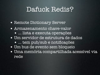 Dafuck Redis?
• Remote Dictionary Server
• Armazenamento chave-valor
  • ... lista e executa operações
• Um servidor de estrutura de dados
  • ... tem pub/sub e notiﬁcações
• Um bus de evento sem bloqueio
• Uma memória compartilhada acessível via
  rede
 