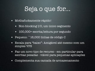 Seja o que for...
• Mothafuckamente rápido!
  • Non-blocking I/O, um único segmento
  • 100,000+ escrita/leitura por segundo
• Pequeno: ~16,000 linhas de código C
• Escala para “baixo”: Amigável até mesmo com um
  simples VPS
• Faz um novo tipo de recurso - em particular para
  escritas pesadas - viável para pequenas aplicações
• Complementa sua camada de armazenamento
 