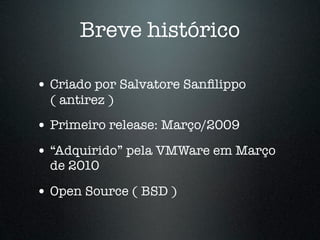 Breve histórico

• Criado por Salvatore Sanﬁlippo
  ( antirez )
• Primeiro release: Março/2009
• “Adquirido” pela VMWare em Março
  de 2010

• Open Source ( BSD )
 