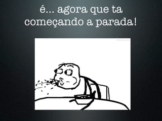 é... agora que ta
começando a parada!
 