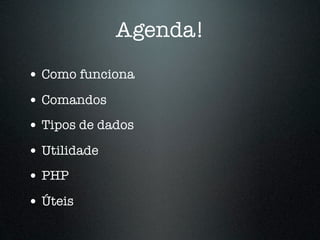 Agenda!
• Como funciona
• Comandos
• Tipos de dados
• Utilidade
• PHP
• Úteis
 