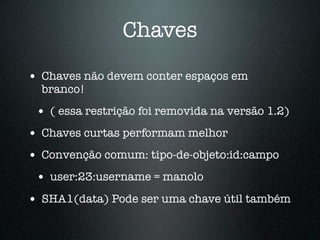 Chaves

• Chaves não devem conter espaços em
  branco!
 • ( essa restrição foi removida na versão 1.2)
• Chaves curtas performam melhor
• Convenção comum: tipo-de-objeto:id:campo
 • user:23:username = manolo
• SHA1(data) Pode ser uma chave útil também
 