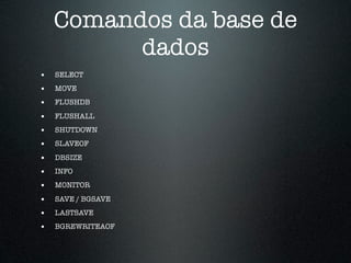 Comandos da base de
          dados
•   SELECT
•   MOVE
•   FLUSHDB

•   FLUSHALL
•   SHUTDOWN
•   SLAVEOF

•   DBSIZE
•   INFO
•   MONITOR

•   SAVE / BGSAVE
•   LASTSAVE
•   BGREWRITEAOF
 