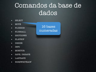 Comandos da base de
          dados
•   SELECT
•   MOVE
•   FLUSHDB          16 bases
•   FLUSHALL        numeradas
•   SHUTDOWN
•   SLAVEOF

•   DBSIZE
•   INFO
•   MONITOR

•   SAVE / BGSAVE
•   LASTSAVE
•   BGREWRITEAOF
 