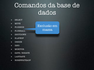 Comandos da base de
          dados
•   SELECT
•   MOVE
•   FLUSHDB         Exclusão em
•   FLUSHALL          massa
•   SHUTDOWN
•   SLAVEOF

•   DBSIZE
•   INFO
•   MONITOR

•   SAVE / BGSAVE
•   LASTSAVE
•   BGREWRITEAOF
 