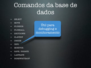 Comandos da base de
          dados
•   SELECT
•   MOVE
•   FLUSHDB           Útil para
•   FLUSHALL         debugging e
•   SHUTDOWN        monitoramento
•   SLAVEOF

•   DBSIZE
•   INFO
•   MONITOR

•   SAVE / BGSAVE
•   LASTSAVE
•   BGREWRITEAOF
 