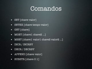 Comandos
• SET [chave valor]
• SETEX [chave tempo valor]
• GET [chave]
• MGET [chave1 chave2 ...]
• MSET [chave1 valor1 chave2 valor2 ...]
• INCR / INCRBY
• DECR / DECRBY
• APPEND [chave valor]
• SUBSTR [chave 0 1]
 