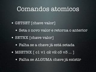 Comandos atomicos

• GETSET [chave valor]
  • Seta o novo valor e retorna o anterior
• SETNX [chave valor]
  • Falha se a chave já está setada
• MSETNX [ c1 v1 c2 v2 c3 v3 ... ]
  • Falha se ALGUMA chave já existir
 